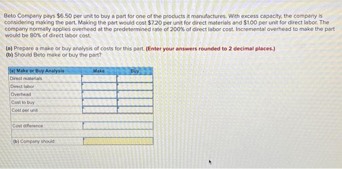 Beto Company pays $6.50 per unit to buy a part for one of the products it manufactures. With excess capacity, the company is
considering making the part. Making the part would cost $7.20 per unit for direct materials and $1.00 per unit for direct labor. The
company normally applies overhead at the predetermined rate of 200% of direct labor cost. Incremental overhead to make the part
would be 80% of direct labor cost.
(a) Prepare a make or buy analysis of costs for this part. (Enter your answers rounded to 2 decimal places.)
(b) Should Beto make or buy the part?
(a) Make or Buy Analysis
Direct materials
Direct labor
Overhead
Cost to buy
Cost per unit
Cost difference
(b) Company should
Make
Buy