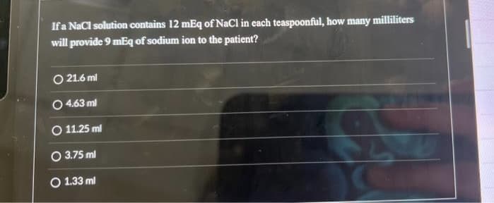 If a NaCl solution contains 12 mEq of NaCl in each teaspoonful, how many milliliters
will provide 9 mEq of sodium ion to the patient?
O 21.6 ml
O 4.63 ml
O 11.25 ml
O 3.75 ml
O 1.33 ml