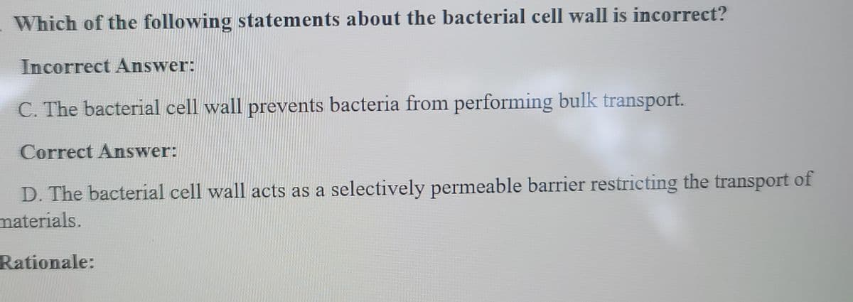 Which of the following statements about the bacterial cell wall is incorrect?
Incorrect Answer:
C. The bacterial cell wall prevents bacteria from performing bulk transport.
Correct Answer:
D. The bacterial cell wall acts as a selectively permeable barrier restricting the transport of
materials.
Rationale: