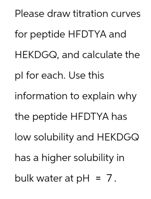 Please draw titration curves
for peptide HFDTYA and
HEKDGQ, and calculate the
pl for each. Use this
information to explain why
the peptide HFDTYA has
low solubility and HEKDGQ
has a higher solubility in
bulk water at pH = 7.