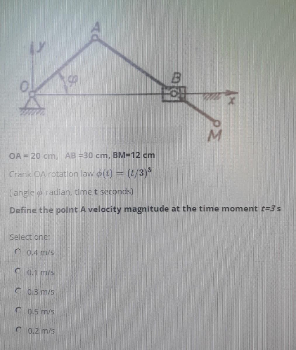 OA = 20 cm, AB =30 cm, BM=12 cm
Crank OA rotation law o(t) = (t/3)
(angle o radian, time t seconds)
Define the point A velocity magnitude at the time moment t=3 s
Select one:
C 0.4 m/s
0.1 m/s
C 0.3 m/s
0.5 m/s
C 0.2 m/s
