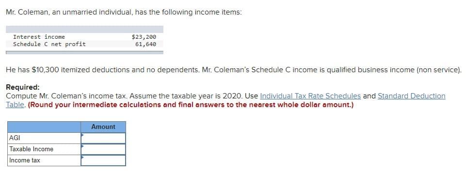 Mr. Coleman, an unmarried individual, has the following income items:
Interest income
Schedule C net profit
He has $10,300 itemized deductions and no dependents. Mr. Coleman's Schedule C income is qualified business income (non service).
Required:
Compute Mr. Coleman's income tax. Assume the taxable year is 2020. Use Individual Tax Rate Schedules and Standard Deduction
Table. (Round your intermediate calculations and final answers to the nearest whole dollar amount.)
AGI
Taxable Income
Income tax
$23,200
61,640
Amount