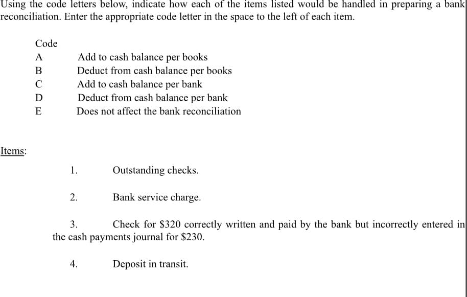 Using the code letters below, indicate how each of the items listed would be handled in preparing a bank
reconciliation. Enter the appropriate code letter in the space to the left of each item.
Code
A
Add to cash balance per books
Deduct from cash balance per books
Add to cash balance per bank
Deduct from cash balance per bank
В
C
D
E
Does not affect the bank reconciliation
Items:
1.
Outstanding checks.
2.
Bank service charge.
3.
Check for $320 correctly written and paid by the bank but incorrectly entered in
the cash payments journal for $230.
4.
Deposit in transit.
