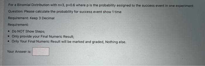 For a Binomial Distribution with n=3, p=0.6 where p is the probability assigned to the success event in one experiment
Question: Please calculate the probability for success event show 1 time
Requirement: Keep 3 Decimal
Requirement:
• Do NOT Show Steps;
. Only provide your Final Numeric Result;
• Only Your Final Numeric Result will be marked and graded, Nothing else.
Your Answer is: