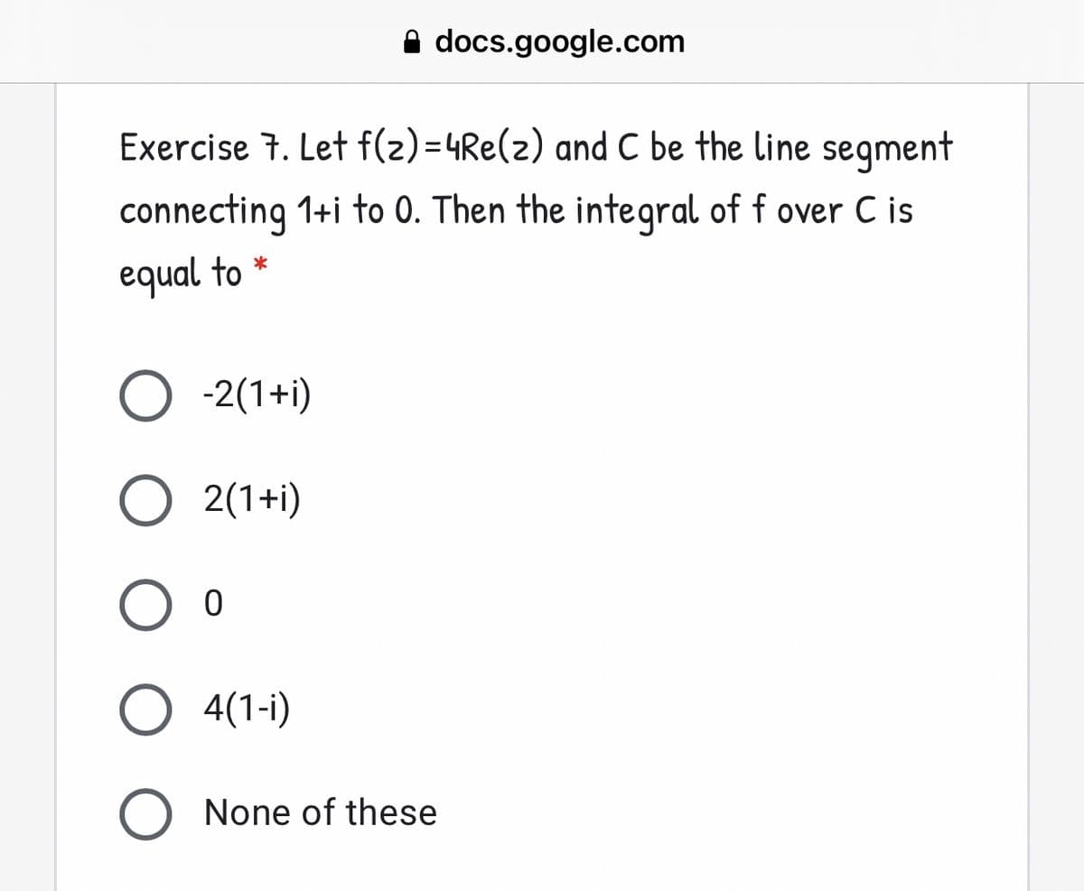 A docs.google.com
Exercise 7. Let f(z)=4Re(z) and C be the line segment
connecting 1+i to 0. Then the integral of f over C is
equal to *
O -2(1+i)
2(1+i)
O 4(1-i)
None of these
