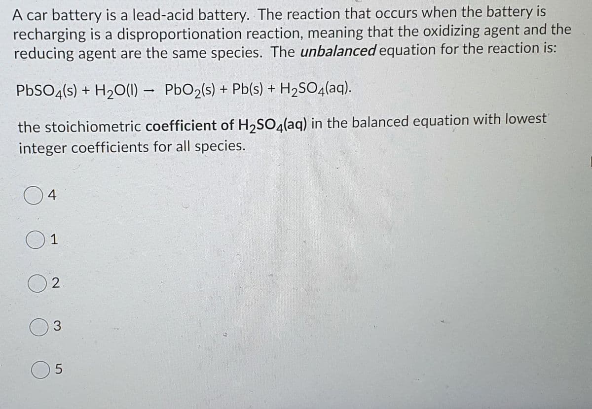 A car battery is a lead-acid battery. The reaction that occurs when the battery is
recharging is a disproportionation reaction, meaning that the oxidizing agent and the
reducing agent are the same species. The unbalanced equation for the reaction is:
PBSO4(s) + H2O(1) –
PbO2(s) + Pb(s) + H2SO4(aq).
the stoichiometric coefficient of H,SOa(ag) in the balanced equation with lowest
integer coefficients for all species.
4
1
3.
