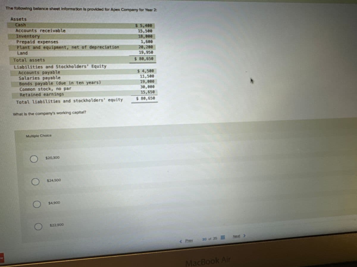 The following balance sheet Information is provided for Apex Company for Year 2:
Assets
Cash
Accounts receivable
Inventory
Prepaid expenses
Plant and equipment, net of depreciation
Land
Total assets
Liabilities and Stockholders' Equity
Accounts payable
Salaries payable
Bonds payable (due in ten years)
Common stock, no par
Retained earnings
Total liabilities and stockholders' equity
What is the company's working capital?
Multiple Choice
O $20.300
O $24,500
O $4.900
O
$22.900
$ 5,400
15,500
18,000
1,600
20,200
19,950
$ 80,650
$ 4,500
11,500
19,800
30,000
15,650
$ 80,650
35 Next >
< Prev 30 of 35
30 of
MacBook Air