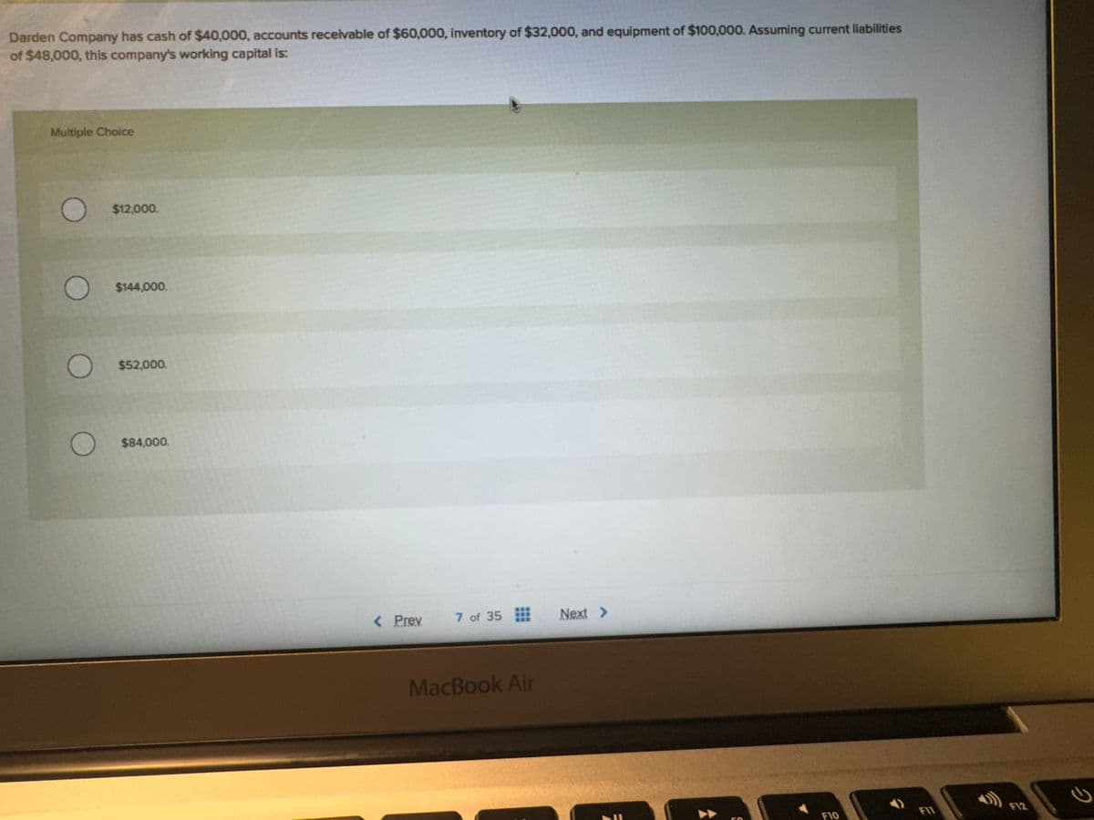 Darden Company has cash of $40,000, accounts receivable of $60,000, inventory of $32,000, and equipment of $100,000. Assuming current liabilities
of $48,000, this company's working capital is:
Multiple Choice
O
O
O
$12,000.
$144,000.
$52,000.
O $84,000.
< Prev.
7 of 35
MacBook Air
Next >
F10
F11
2