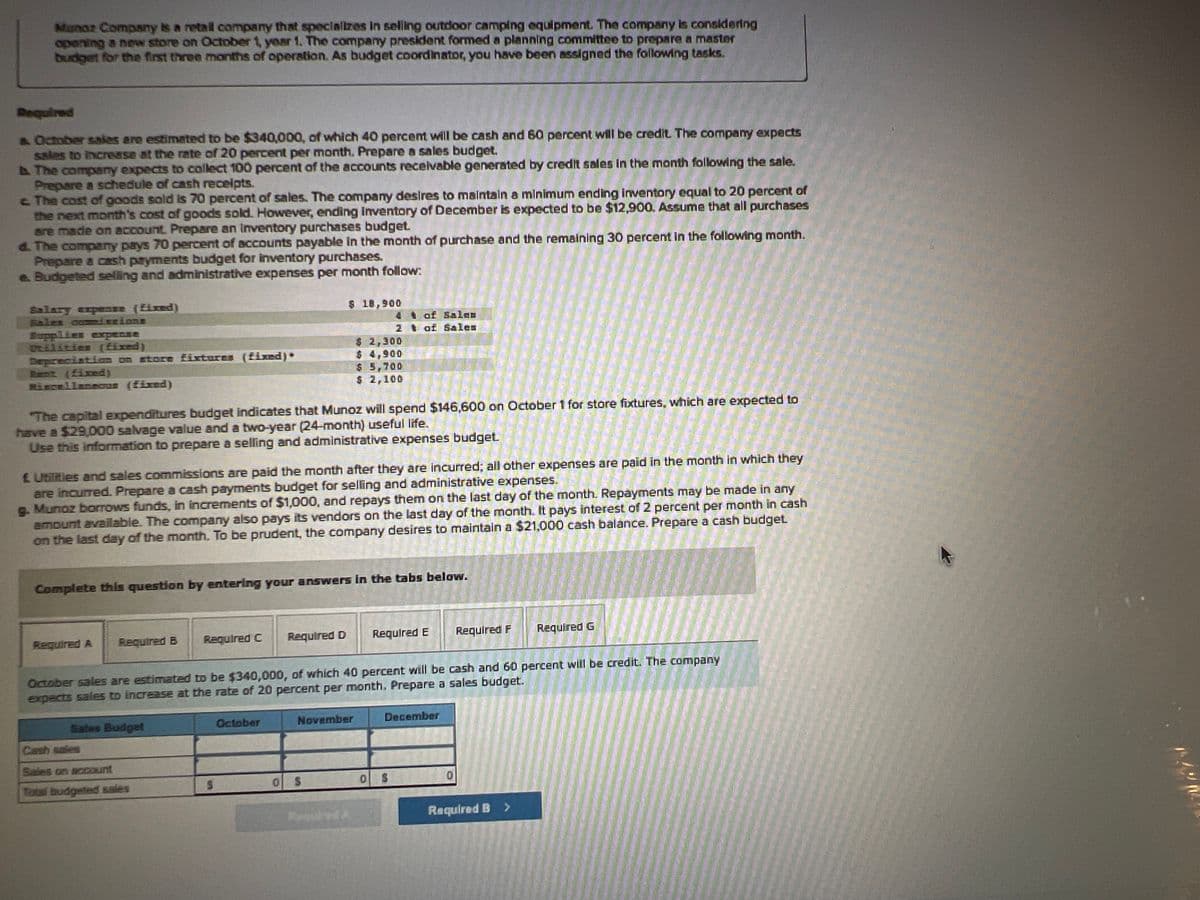 Munoz Company is a retail company that specializes in selling outdoor camping equipment. The company is considering
opening a new store on October 1, year 1. The company president formed a planning committee to prepare a master
budget for the first three months of operation. As budget coordinator, you have been assigned the following tasks.
Required
& October sales are estimated to be $340,000, of which 40 percent will be cash and 60 percent will be credit. The company expects
sales to increase at the rate of 20 percent per month. Prepare a sales budget.
b. The company expects to collect 100 percent of the accounts receivable generated by credit sales in the month following the sale.
Prepare a schedule of cash receipts.
c. The cost of goods sold is 70 percent of sales. The company desires to maintain a minimum ending inventory equal to 20 percent of
the next month's cost of goods sold. However, ending inventory of December is expected to be $12,900. Assume that all purchases
are made on account. Prepare an Inventory purchases budget.
d. The company pays 70 percent of accounts payable in the month of purchase and the remaining 30 percent in the following month.
Prepare a cash payments budget for inventory purchases.
e. Budgeted selling and administrative expenses per month follow:
Salary expense (fixed)
Sales commissions
Supplies expense
Otilities (fixed)
Depreciation on store fixtures (fixed)*
Rent (fixed)
Miscellaneous (fixed)
The capital expenditures budget indicates that Munoz will spend $146,600 on October 1 for store fixtures, which are expected to
have a $29,000 salvage value and a two-year (24-month) useful life.
Use this information to prepare a selling and administrative expenses budget.
Required A Required B
£ Utilities and sales commissions are paid the month after they are incurred; all other expenses are paid in the month in which they
are incurred. Prepare a cash payments budget for selling and administrative expenses.
g. Munoz borrows funds, in increments of $1,000, and repays them on the last day of the month. Repayments may be made in any
amount available. The company also pays its vendors on the last day of the month. It pays interest of 2 percent per month in cash
on the last day of the month. To be prudent, the company desires to maintain a $21,000 cash balance. Prepare a cash budget.
Complete this question by entering your answers in the tabs below.
Sales Budget
Required C
Sales on account
Total budgeted sales
$ 18,900
S
Required D
October
$ 2,300
$ 4,900
$ 5,700
$ 2,100
October sales are estimated to be $340,000, of which 40 percent will be cash and 60 percent will be credit. The company
expects sales to increase at the rate of 20 percent per month. Prepare a sales budget.
November
O S
4 t of Salco
2 of Sale=
Feindred A
0
Required E
December
S
Required F
Required G
Required B >