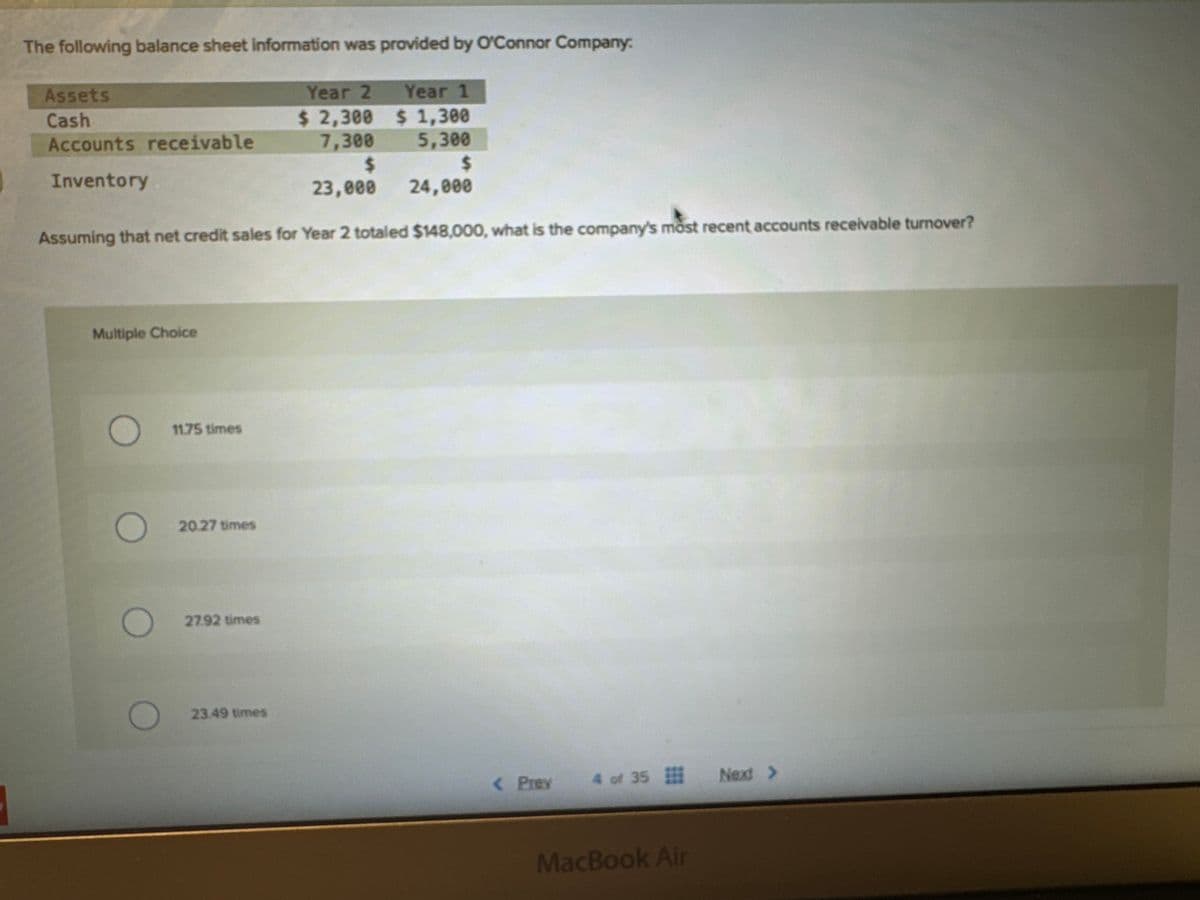 The following balance sheet information was provided by O'Connor Company:
Assets
Cash
Accounts receivable
Inventory
Year 2
Year 1
$ 2,300
$ 1,300
5,300
7,300
$
$
23,000
24,000
Assuming that net credit sales for Year 2 totaled $148,000, what is the company's most recent accounts receivable turnover?
Multiple Choice
O
11.75 times
20.27 times
27.92 times
23.49 times
< Prev
4 of 35 Next >
MacBook Air