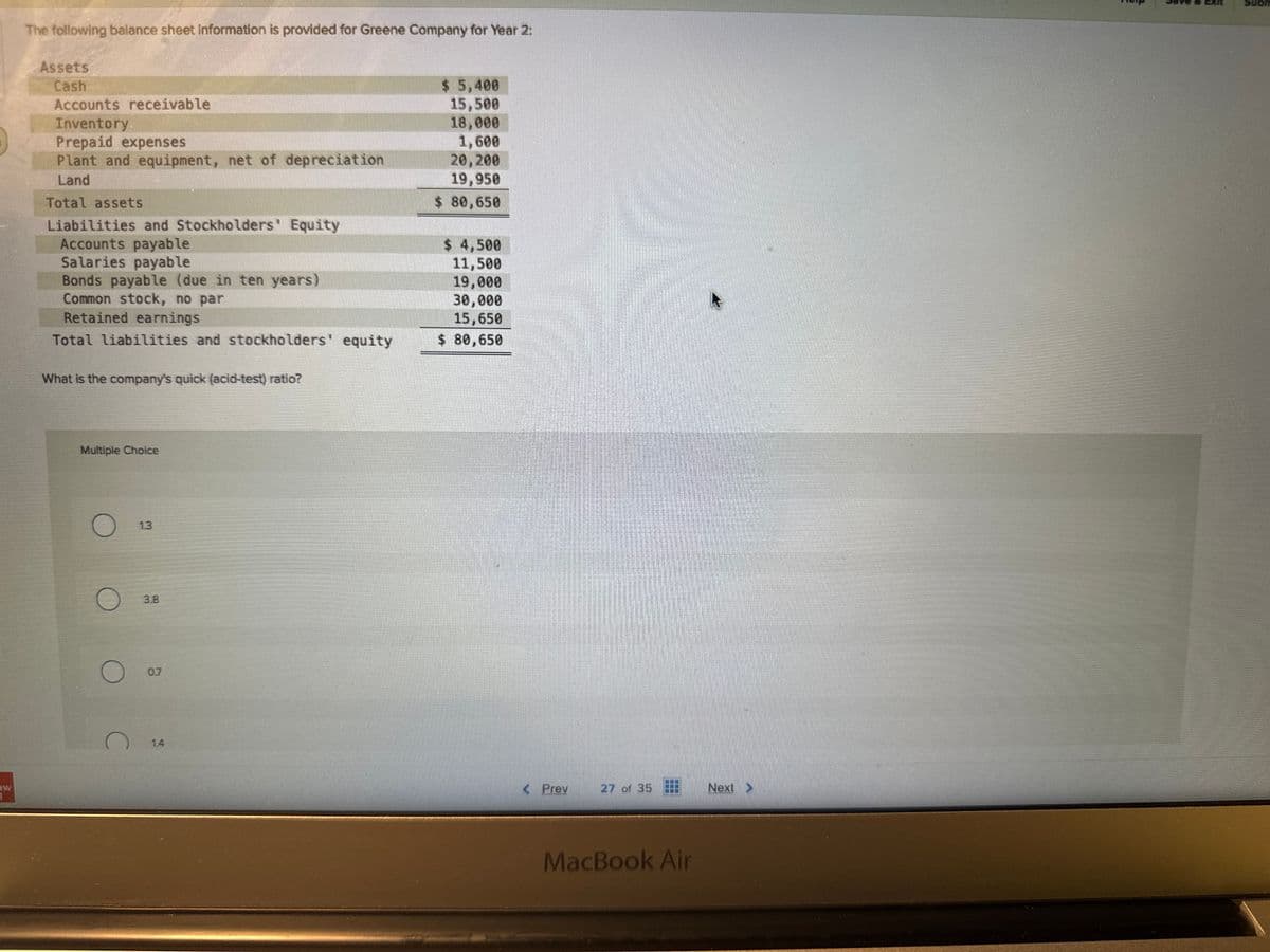 1
The following balance sheet information is provided for Greene Company for Year 2:
Assets
Cash
Accounts receivable
Inventory
Prepaid expenses
Plant and equipment, net of depreciation
Land
Total assets
Liabilities and Stockholders' Equity
Accounts payable
Salaries payable
Bonds payable (due in ten years)
Common stock, no par
Retained earnings
Total liabilities and stockholders' equity
What is the company's quick (acid-test) ratio?
Multiple Choice
O
C
$ 5,400
15,500
18,000
1,600
20,200
19,950
$ 80,650
$ 4,500
11,500
19,000
30,000
15,650
$ 80,650
< Prev
27 of 35
www
B
MacBook Air
Next >
SCHFELTEHEEEE
Subm
