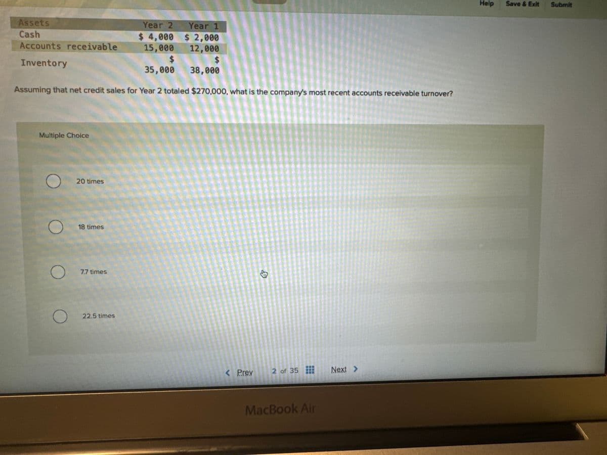 Assets
Cash
Accounts receivable
Inventory
Year 2
$ 4,000
15,000
35,000
Assuming that net credit sales for Year 2 totaled $270,000, what is the company's most recent accounts receivable turnover?
Multiple Choice
20 times
18 times
7.7 times
22.5 times
Year 1
$2,000
12,000
$
38,000
< Prev
2 of 35
MacBook Air
Next >
Help
Save & Exit
Submit