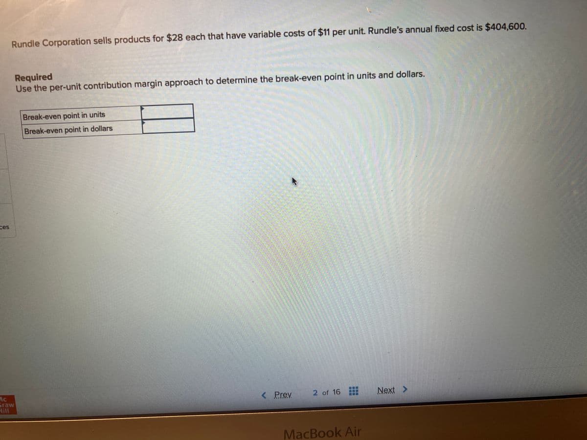 Rundle Corporation sells products for $28 each that have variable costs of $11 per unit. Rundle's annual fixed cost is $404,600.
Mc
Graw
Hill
mou
Required
Use the per-unit contribution margin approach to determine the break-even point in units and dollars.
Break-even point in units
Break-even point in dollars
< Prev
2 of 16
MacBook Air
Next >