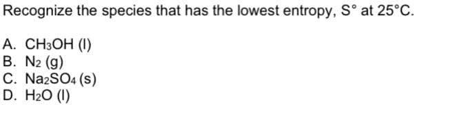 Recognize the species that has the lowest entropy, S° at 25°C.
А. CН3ОН (1)
B. N2 (g)
C. NazSO4 (s)
D. H20 (1)
