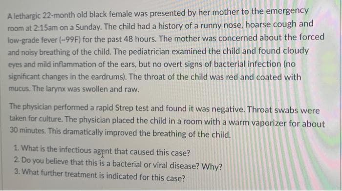 A lethargic 22-month old black female was presented by her mother to the emergency
room at 2:15am on a Sunday. The child had a history of a runny nose, hoarse cough and
low-grade fever (-99F) for the past 48 hours. The mother was concerned about the forced
and noisy breathing of the child. The pediatrician examined the child and found cloudy
eyes and mild inflammation of the ears, but no overt signs of bacterial infection (no
significant changes in the eardrums). The throat of the child was red and coated with
mucus. The larynx was swollen and raw.
The physician performed a rapid Strep test and found it was negative. Throat swabs were
taken for culture. The physician placed the child in a room with a warm vaporizer for about
30 minutes. This dramatically improved the breathing of the child.
1. What is the infectious agent that caused this case?
2. Do you believe that this is a bacterial or viral disease? Why?
3. What further treatment is indicated for this case?
