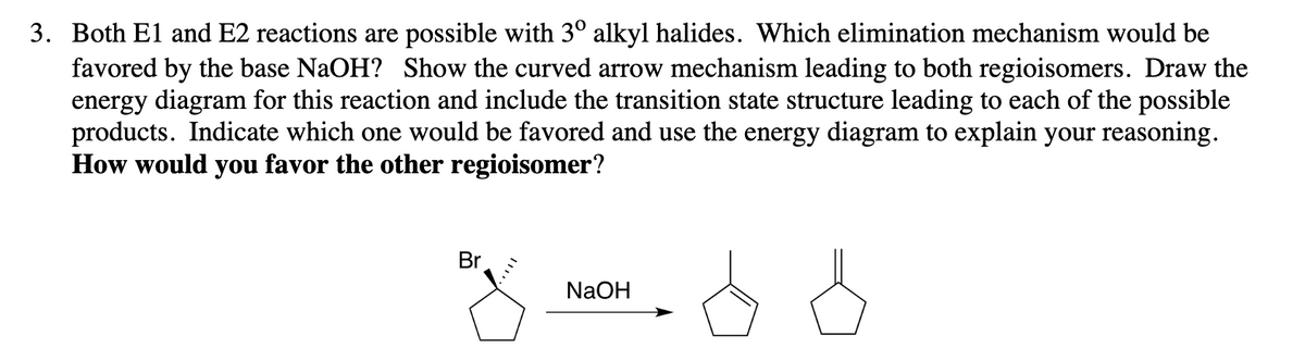 3. Both El and E2 reactions are possible with 3° alkyl halides. Which elimination mechanism would be
favored by the base NaOH? Show the curved arrow mechanism leading to both regioisomers. Draw the
energy diagram for this reaction and include the transition state structure leading to each of the possible
products. Indicate which one would be favored and use the energy diagram to explain your reasoning.
How would you favor the other regioisomer?
Br
z odd
NaOH