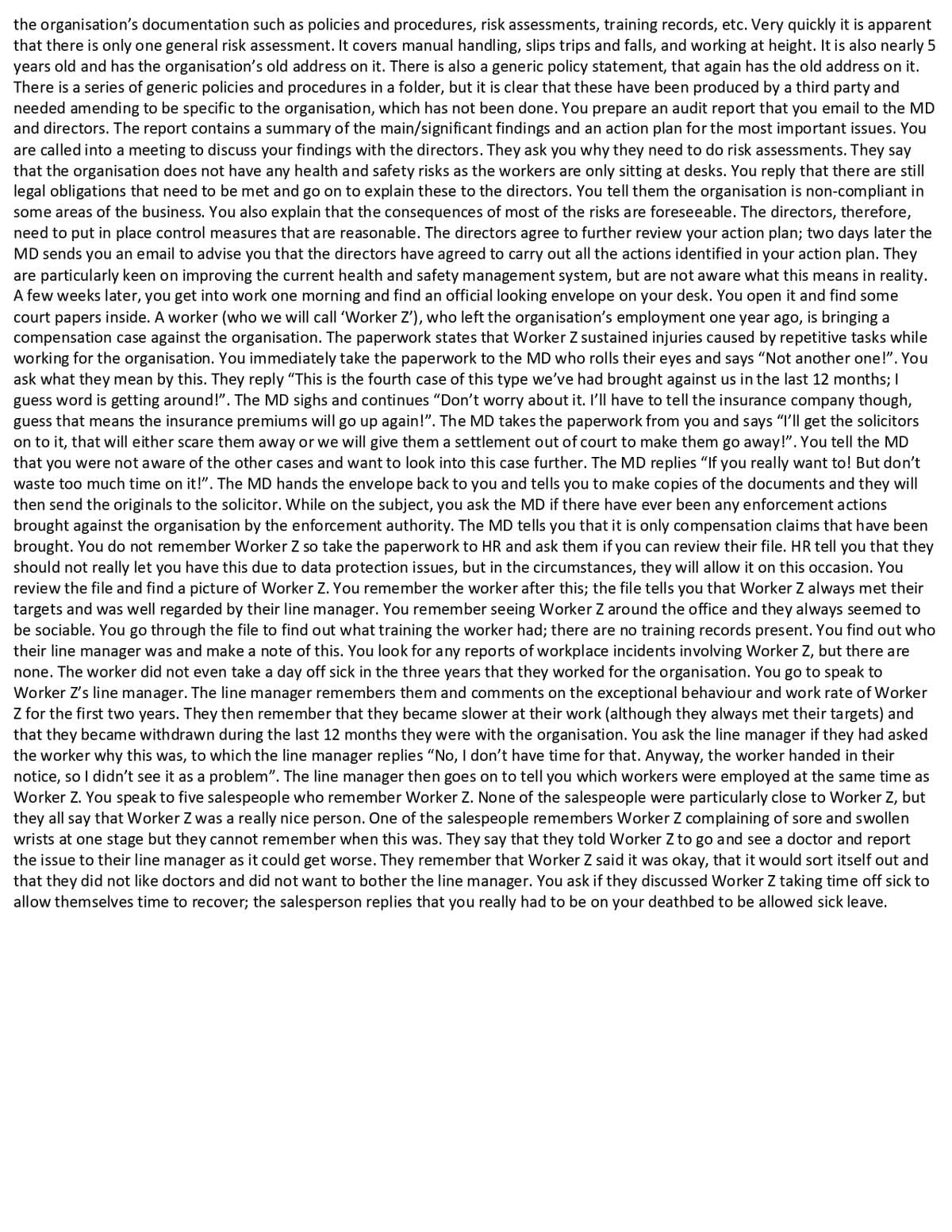 the organisation's documentation such as policies and procedures, risk assessments, training records, etc. Very quickly it is apparent
that there is only one general risk assessment. It covers manual handling, slips trips and falls, and working at height. It is also nearly 5
years old and has the organisation's old address on it. There is also a generic policy statement, that again has the old address on it.
There is a series of generic policies and procedures in a folder, but it is clear that these have been produced by a third party and
needed amending to be specific to the organisation, which has not been done. You prepare an audit report that you email to the MD
and directors. The report contains a summary of the main/significant findings and an action plan for the most important issues. You
are called into a meeting to discuss your findings with the directors. They ask you why they need to do risk assessments. They say
that the organisation does not have any health and safety risks as the workers are only sitting at desks. You reply that there are still
legal obligations that need to be met and go on to explain these to the directors. You tell them the organisation is non-compliant in
some areas of the business. You also explain that the consequences of most of the risks are foreseeable. The directors, therefore,
need to put in place control measures that are reasonable. The directors agree to further review your action plan; two days later the
MD sends you an email to advise you that the directors have agreed to carry out all the actions identified in your action plan. They
are particularly keen on improving the current health and safety management system, but are not aware what this means in reality.
A few weeks later, you get into work one morning and find an official looking envelope on your desk. You open it and find some
court papers inside. A worker (who we will call 'Worker Z'), who left the organisation's employment one year ago, is bringing a
compensation case against the organisation. The paperwork states that Worker Z sustained injuries caused by repetitive tasks while
working for the organisation. You immediately take the paperwork to the MD who rolls their eyes and says "Not another one!". You
ask what they mean by this. They reply "This is the fourth case of this type we've had brought against us in the last 12 months; I
guess word is getting around!". The MD sighs and continues "Don't worry about it. I'll have to tell the insurance company though,
guess that means the insurance premiums will go up again!". The MD takes the paperwork from you and says "I'll get the solicitors
on to it, that will either scare them away or we will give them a settlement out of court to make them go away!". You tell the MD
that you were not aware of the other cases and want to look into this case further. The MD replies "If you really want to! But don't
waste too much time on it!". The MD hands the envelope back to you and tells you to make copies of the documents and they will
then send the originals to the solicitor. While on the subject, you ask the MD if there have ever been any enforcement actions
brought against the organisation by the enforcement authority. The MD tells you that it is only compensation claims that have been
brought. You do not remember Worker Z so take the paperwork to HR and ask them if you can review their file. HR tell you that they
should not really let you have this due to data protection issues, but in the circumstances, they will allow it on this occasion. You
review the file and find a picture of Worker Z. You remember the worker after this; the file tells you that Worker Z always met their
targets and was well regarded by their line manager. You remember seeing Worker Z around the office and they always seemed to
be sociable. You go through the file to find out what training the worker had; there are no training records present. You find out who
their line manager was and make a note of this. You look for any reports of workplace incidents involving Worker Z, but there are
none. The worker did not even take a day off sick in the three years that they worked for the organisation. You go to speak to
Worker Z's line manager. The line manager remembers them and comments on the exceptional behaviour and work rate of Worker
Z for the first two years. They then remember that they became slower at their work (although they always met their targets) and
that they became withdrawn during the last 12 months they were with the organisation. You ask the line manager if they had asked
the worker why this was, to which the line manager replies "No, I don't have time for that. Anyway, the worker handed in their
notice, so I didn't see it as a problem". The line manager then goes on to tell you which workers were employed at the same time as
Worker Z. You speak to five salespeople who remember Worker Z. None of the salespeople were particularly close to Worker Z, but
they all say that Worker Z was a really nice person. One of the salespeople remembers Worker Z complaining of sore and swollen
wrists at one stage but they cannot remember when this was. They say that they told Worker Z to go and see a doctor and report
the issue to their line manager as it could get worse. They remember that Worker Z said it was okay, that it would sort itself out and
that they did not like doctors and did not want to bother the line manager. You ask if they discussed Worker Z taking time off sick to
allow themselves time to recover; the salesperson replies that you really had to be on your deathbed to be allowed sick leave.
