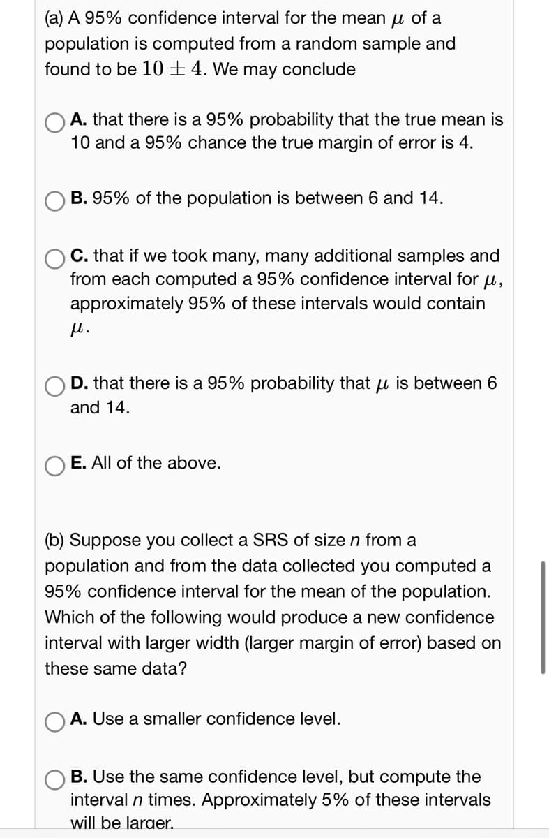 (a) A 95% confidence interval for the mean μ of a
population is computed from a random sample and
found to be 10+ 4. We may conclude
A. that there is a 95% probability that the true mean is
10 and a 95% chance the true margin of error is 4.
B. 95% of the population is between 6 and 14.
C. that if we took many, many additional samples and
from each computed a 95% confidence interval for μ,
approximately 95% of these intervals would contain
μ.
D. that there is a 95% probability that is between 6
and 14.
E. All of the above.
(b) Suppose you collect a SRS of size n from a
population and from the data collected you computed a
95% confidence interval for the mean of the population.
Which of the following would produce a new confidence
interval with larger width (larger margin of error) based on
these same data?
A. Use a smaller confidence level.
B. Use the same confidence level, but compute the
interval n times. Approximately 5% of these intervals
will be larger.