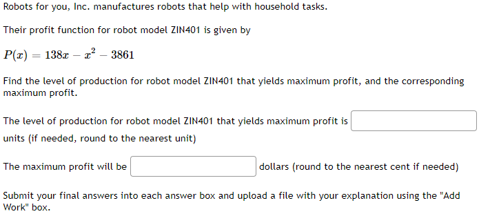 Robots for you, Inc. manufactures robots that help with household tasks.
Their profit function for robot model ZIN401 is given by
P(x) = 138x - x² - 3861
Find the level of production for robot model ZIN401 that yields maximum profit, and the corresponding
maximum profit.
The level of production for robot model ZIN401 that yields maximum profit is
units (if needed, round to the nearest unit)
The maximum profit will be
dollars (round to the nearest cent if needed)
Submit your final answers into each answer box and upload a file with your explanation using the "Add
Work" box.