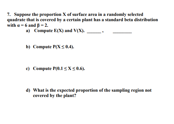 7. Suppose the proportion X of surface area in a randomly selected
quadrate that is covered by a certain plant has a standard beta distribution
with a = 6 and ß = 2.
a) Compute E(X) and V(X).
b) Compute P(X < 0.4).
c) Compute P(0.1l<X<0.6).
d) What is the expected proportion of the sampling region not
covered by the plant?
