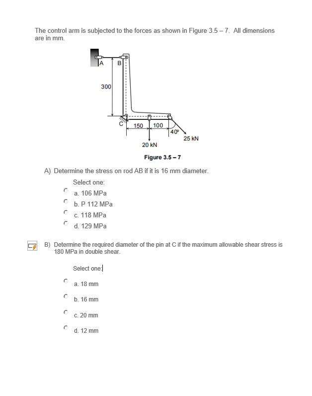 The control arm is subjected to the forces as shown in Figure 3.5 – 7. All dimensions
are in mm.
300
150
100
40°
25 kN
20 kN
Figure 3.5 – 7
A) Determine the stress on rod AB if it is 16 mm diameter.
Select one:
а. 106 MPа
b.Р 112 МPа
с. 118 МPа
d. 129 MPa
B) Determine the required diameter of the pin at C if the maximum allowable shear stress is
180 MPa in double shear.
Select one
a. 18 mm
b. 16 mm
c. 20 mm
d. 12 mm
