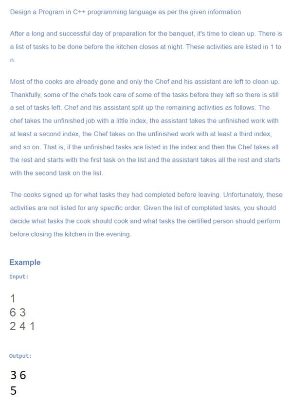 Design a Program in C++ programming language as per the given information
After a long and successful day of preparation for the banquet, it's time to clean up. There is
a list of tasks to be done before the kitchen closes at night. These activities are listed in 1 to
n.
Most of the cooks are already gone and only the Chef and his assistant are left to clean up.
Thankfully, some of the chefs took care of some of the tasks before they left so there is still
a set of tasks left. Chef and his assistant split up the remaining activities as follows. The
chef takes the unfinished job with a little index, the assistant takes the unfinished work with
at least a second index, the Chef takes on the unfinished work with at least a third index,
and so on. That is, if the unfinished tasks are listed in the index and then the Chef takes all
the rest and starts with the first task on the list and the assistant takes all the rest and starts
with the second task on the list.
The cooks signed up for what tasks they had completed before leaving. Unfortunately, these
activities are not listed for any specific order. Given the list of completed tasks, you should
decide what tasks the cook should cook and what tasks the certified person should perform
before closing the kitchen in the evening.
Example
Input:
1
6 3
241
Output:
36
