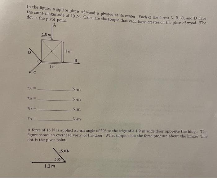 In the figure, a square piece of wood is pivoted at its center. Each of the forces A, B, C, and D have
the same magnitude of 10 N. Calculate the torque that each force creates on the piece of wood. The
dot is the pivot point.
U
TA=
TB
11
TO ==
TD=
1.5 m
3 m
3m
50%
1.2 m
15.0 N
B
N-m
_Nim
A force of 15 N is applied at an angle of 50° to the edge of a 1.2 m wide door opposite the hinge. The
figure shows an overhead view of the door. What torque does the force produce about the hinge? The
dot is the pivot point.
N.m
N-m