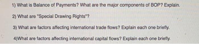1) What is Balance of Payments? What are the major components of BOP? Explain.
2) What are "Special Drawing Rights"?
3) What are factors affecting international trade flows? Explain each one briefly.
4) What are factors affecting international capital flows? Explain each one briefly.