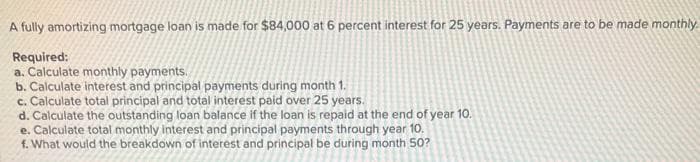 A fully amortizing mortgage loan is made for $84,000 at 6 percent interest for 25 years. Payments are to be made monthly.
Required:
a. Calculate monthly payments.
b. Calculate interest and principal payments during month 1.
c. Calculate total principal and total interest paid over 25 years.
d. Calculate the outstanding loan balance if the loan is repaid at the end of year 10.
e. Calculate total monthly interest and principal payments through year 10.
f. What would the breakdown of interest and principal be during month 50?