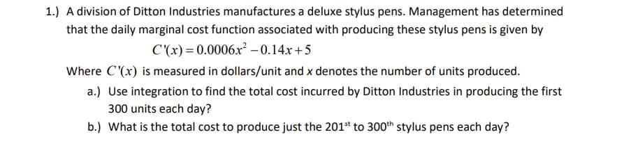 1.) A division of Ditton Industries manufactures a deluxe stylus pens. Management has determined
that the daily marginal cost function associated with producing these stylus pens is given by
C'(x)=0.0006x² -0.14x+5
Where C'(x) is measured in dollars/unit and x denotes the number of units produced.
a.) Use integration to find the total cost incurred by Ditton Industries in producing the first
300 units each day?
b.) What is the total cost to produce just the 201st to 300th stylus pens each day?