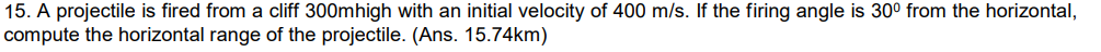 15. A projectile is fired from a cliff 300mhigh with an initial velocity of 400 m/s. If the firing angle is 30⁰ from the horizontal,
compute the horizontal range of the projectile. (Ans. 15.74km)