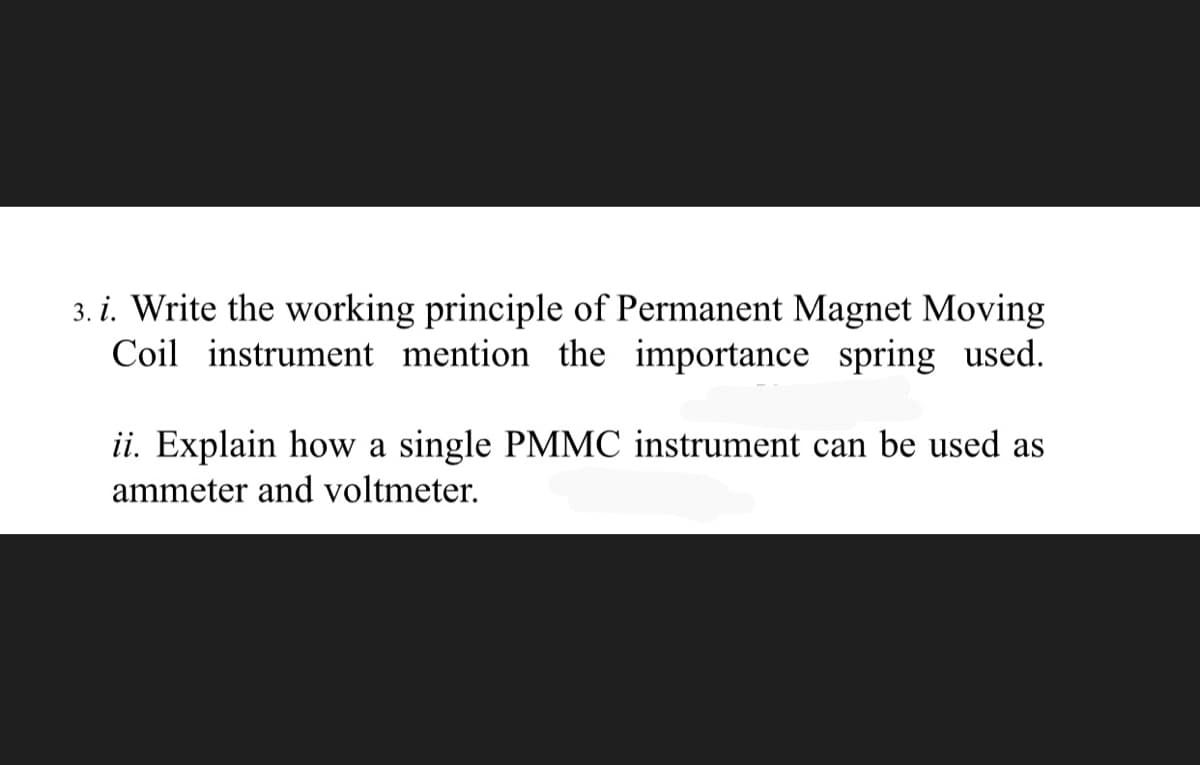 3. i. Write the working principle of Permanent Magnet Moving
Coil instrument mention the importance spring used.
ii. Explain how a single PMMC instrument can be used as
ammeter and voltmeter.
