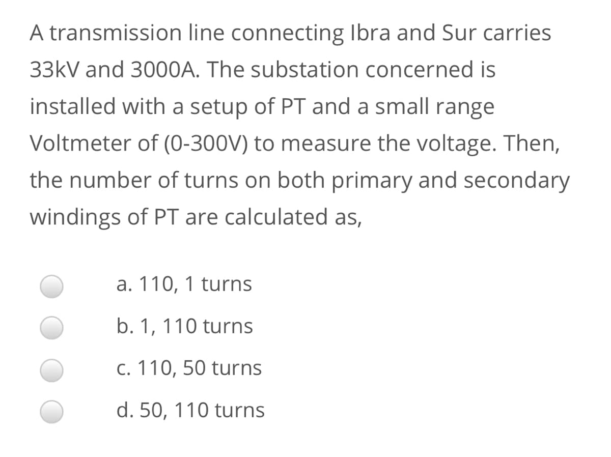 A transmission line connecting Ibra and Sur carries
33kV and 3000A. The substation concerned is
installed with a setup of PT and a small range
Voltmeter of (0-300V) to measure the voltage. Then,
the number of turns on both primary and secondary
windings of PT are calculated as,
a. 110, 1 turns
b. 1, 110 turns
c. 110, 50 turns
d. 50, 110 turns
