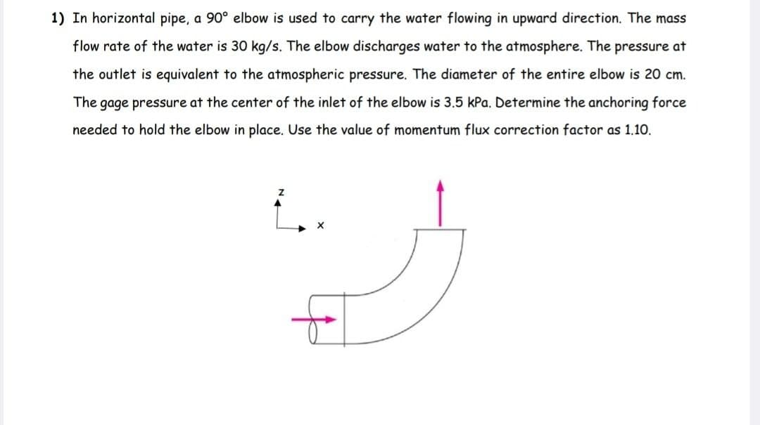 1) In horizontal pipe, a 90° elbow is used to carry the water flowing in upward direction. The mass
flow rate of the water is 30 kg/s. The elbow discharges water to the atmosphere. The pressure at
the outlet is equivalent to the atmospheric pressure. The diameter of the entire elbow is 20 cm.
The gage pressure at the center of the inlet of the elbow is 3.5 kPa. Determine the anchoring force
needed to hold the elbow in place. Use the value of momentum flux correction factor as 1.10.
..