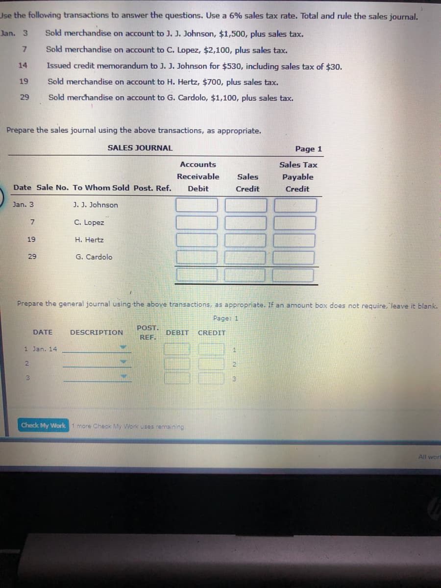 Use the following transactions to answer the questions. Use a 6% sales tax rate. Total and rule the sales journal.
Jan. 3
Sold merchandise on account to J. J. Johnson, $1,500, plus sales tax.
Sold merchandise on account to C. Lopez, $2,100, plus sales tax.
14
Issued credit memorandum to J. J. Johnson for $530, including sales tax of $30.
19
Sold merchandise on account to H. Hertz, $700, plus sales tax.
29
Sold merchandise on account to G. Cardolo, $1,100, plus sales tax.
Prepare the sales journal using the above transactions, as appropriate.
SALES JOURNAL
Page 1
Accounts
Sales Tax
Receivable
Sales
Payable
Date Sale No. To Whom Sold Post. Ref.
Debit
Credit
Credit
Jan. 3
J. J. Johnson
C. Lopez
19
H. Hertz
29
G. Cardolo
Prepare the general journal using the above transactions, as appropriate. If an amount box does not require, "leave it blank.
Page: 1
POST.
DATE
DESCRIPTION
DEBIT
CREDIT
REF.
1 Jan. 14
1.
3
3
Check My Work
more Check My Work uses remaining.
All wor
