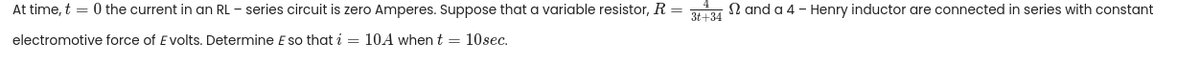 At time, t = 0 the current in an RL - series circuit is zero Amperes. Suppose that a variable resistor, R =
3t+34
N and a 4 - Henry inductor are connected in series with constant
electromotive force of E volts. Determine E so that i = 10A when t = 10sec.
