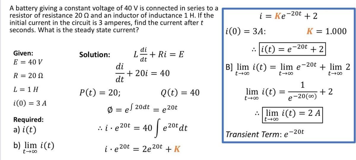 A battery giving a constant voltage of 40 V is connected in series to a
resistor of resistance 20 Q and an inductor of inductance 1 H. If the
i = Ke-20t
+ 2
initial current in the circuit is 3 amperes, find the current after t
seconds. What is the steady state current?
i(0) =
3D ЗА:
K
= 1.000
-20t
.: i(t) = e
+ 2
di
+ Ri = E
dt
Given:
Solution:
E = 40 V
-20t
di
+ 20i = 40
dt
B] lim i(t) = lim e
+ lim 2
R = 20 N
1
L = 1 H
P(t) = 20;
Q(t) = 40
lim i(t)
+ 2
-20(0)
e
i(0) = 3 A
Ø = eS 20dt
= e20t
lim i(t) = 2 A
Required:
| e 20t dt
20t
a) i(t)
.. i· e
= 40
Transient Term: e-20t
b) lim i(t)
i• e20t = 2e20t + K
