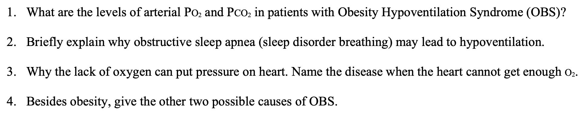 1. What are the levels of arterial Po, and Pco, in patients with Obesity Hypoventilation Syndrome (OBS)?
2. Briefly explain why obstructive sleep apnea (sleep disorder breathing) may lead to hypoventilation.
3. Why the lack of oxygen can put pressure on heart. Name the disease when the heart cannot get enough 02.
4. Besides obesity, give the other two possible causes of OBS.
