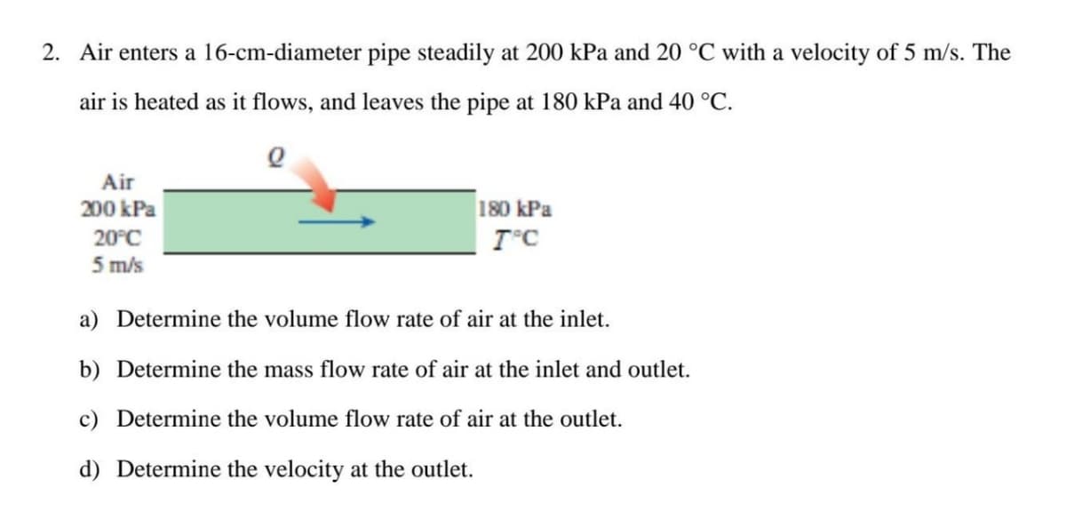 2. Air enters a 16-cm-diameter pipe steadily at 200 kPa and 20 °C with a velocity of 5 m/s. The
air is heated as it flows, and leaves the pipe at 180 kPa and 40 °C.
Q
Air
200 kPa
20°C
5 m/s
180 kPa
T°C
a) Determine the volume flow rate of air at the inlet.
b) Determine the mass flow rate of air at the inlet and outlet.
c) Determine the volume flow rate of air at the outlet.
d) Determine the velocity at the outlet.