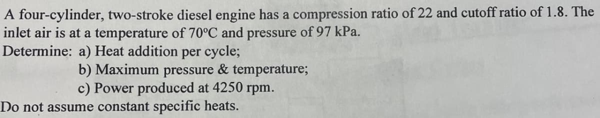 A four-cylinder, two-stroke diesel engine has a compression ratio of 22 and cutoff ratio of 1.8. The
inlet air is at a temperature of 70°C and pressure of 97 kPa.
Determine: a) Heat addition per cycle;
b) Maximum pressure & temperature;
c) Power produced at 4250 rpm.
Do not assume constant specific heats.