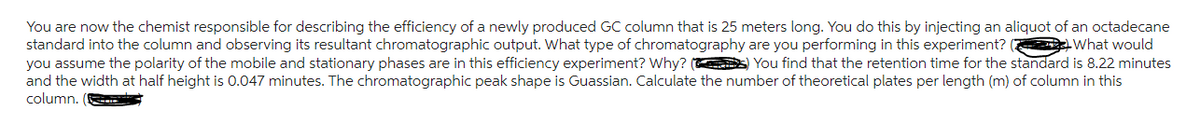 You are now the chemist responsible for describing the efficiency of a newly produced GC column that is 25 meters long. You do this by injecting an aliquot of an octadecane
standard into the column and observing its resultant chromatographic output. What type of chromatography are you performing in this experiment? (What would
you assume the polarity of the mobile and stationary phases are in this efficiency experiment? Why? (s) You find that the retention time for the standard is 8.22 minutes
and the width at half height is 0.047 minutes. The chromatographic peak shape is Guassian. Calculate the number of theoretical plates per length (m) of column in this
column.