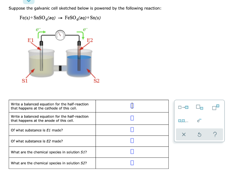 Suppose the galvanic cell sketched below is powered by the following reaction:
Fe(s) + SnSO4(aq) →FeSO4(aq) +Sn(s)
E1
si
E2
Write a balanced equation for the half-reaction
that happens at the cathode of this cell.
Write a balanced equation for the half-reaction
that happens at the anode of this cell.
Of what substance is E1 made?
Of what substance is E2 made?
What are the chemical species in solution S1?
What are the chemical species in solution S2?
S2
0
0
0
0
ローロ
0,0,...
00
la
хб
?