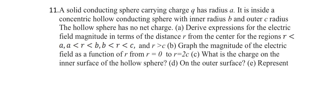 11.A solid conducting sphere carrying charge q has radius a. It is inside a
concentric hollow conducting sphere with inner radius b and outer c radius
The hollow sphere has no net charge. (a) Derive expressions for the electric
field magnitude in terms of the distance r from the center for the regions r <
a, a <r <b, b<r <c, and r>c (b) Graph the magnitude of the electric
field as a function of r from r = 0 to r=2c (c) What is the charge on the
inner surface of the hollow sphere? (d) On the outer surface? (e) Represent