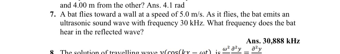 and 4.00 m from the other? Ans. 4.1 rad
7. A bat flies toward a wall at a speed of 5.0 m/s. As it flies, the bat emits an
ultrasonic sound wave with frequency 30 kHz. What frequency does the bat
hear in the reflected wave?
8 The solution of travelling wave v(cos(kx - wt) is
Ans. 30,888 kHz
w²0²y a²y