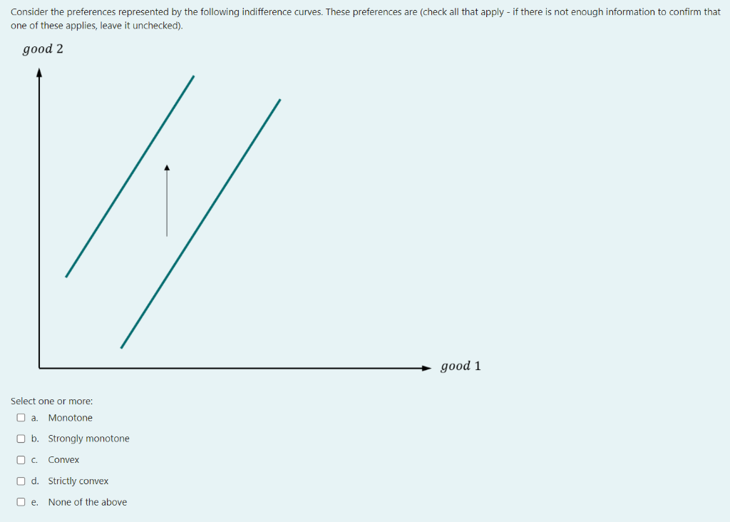 Consider the preferences represented by the following indifference curves. These preferences are (check all that apply - if there is not enough information to confirm that
one of these applies, leave it unchecked).
good 2
Select one or more:
a. Monotone
b. Strongly monotone
c. Convex
d. Strictly convex
e. None of the above
good 1