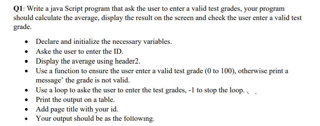 Q1: Write a java Script program that ask the user to enter a valid test grades, your program
should calculate the average, display the result on the screen and check the user enter a valid test
grade.
Declare and initialize the necessary variables.
Aske the user to enter the ID.
• Display the average using header2.
Use a function to ensure the user enter a valid test grade (0 to 100), otherwise print a
message' the grade is not valid.
Use a loop to aske the user to enter the test grades, -1 to stop the loop.
Print the output on a table.
Add page title with your id.
Your output should be as the following.
