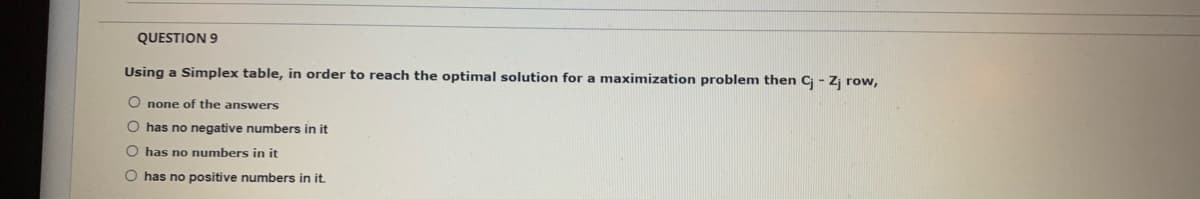 QUESTION 9
Using a Simplex table, in order to reach the optimal solution for a maximization problem then C - Z row,
O none of the answers
O has no negative numbers in it
O has no numbers in it
O has no positive numbers in it.
