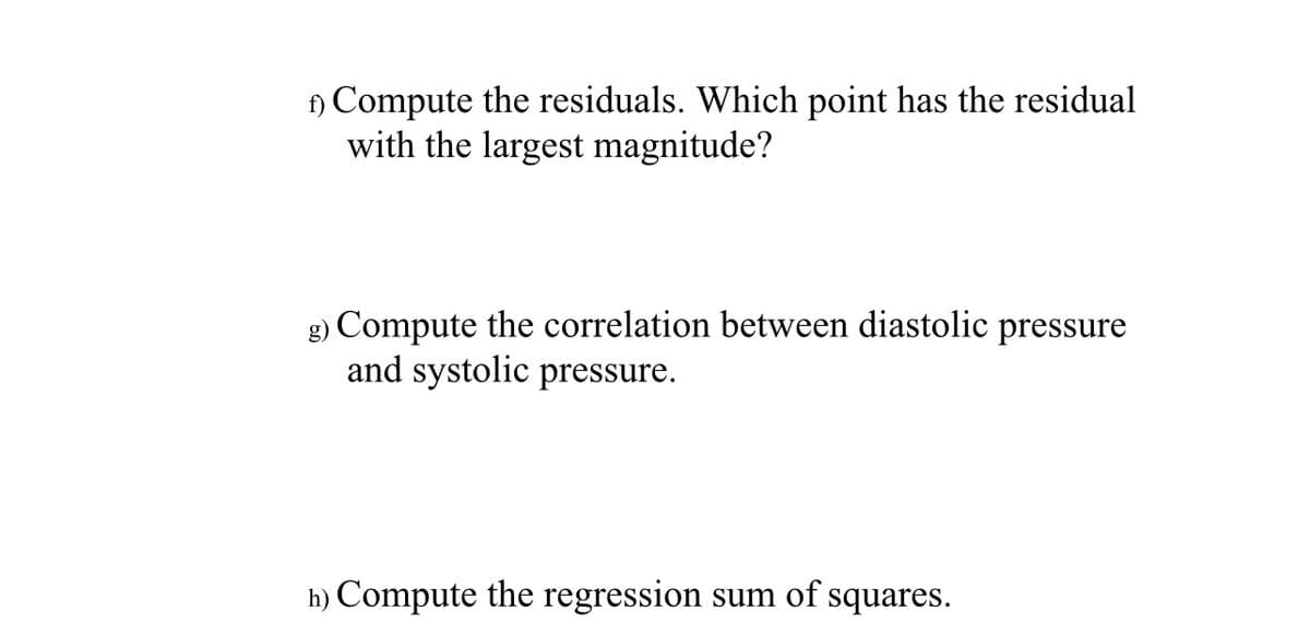 1) Compute the residuals. Which point has the residual
with the largest magnitude?
g) Compute the correlation between diastolic pressure
and systolic pressure.
h) Compute the regression sum of squares.