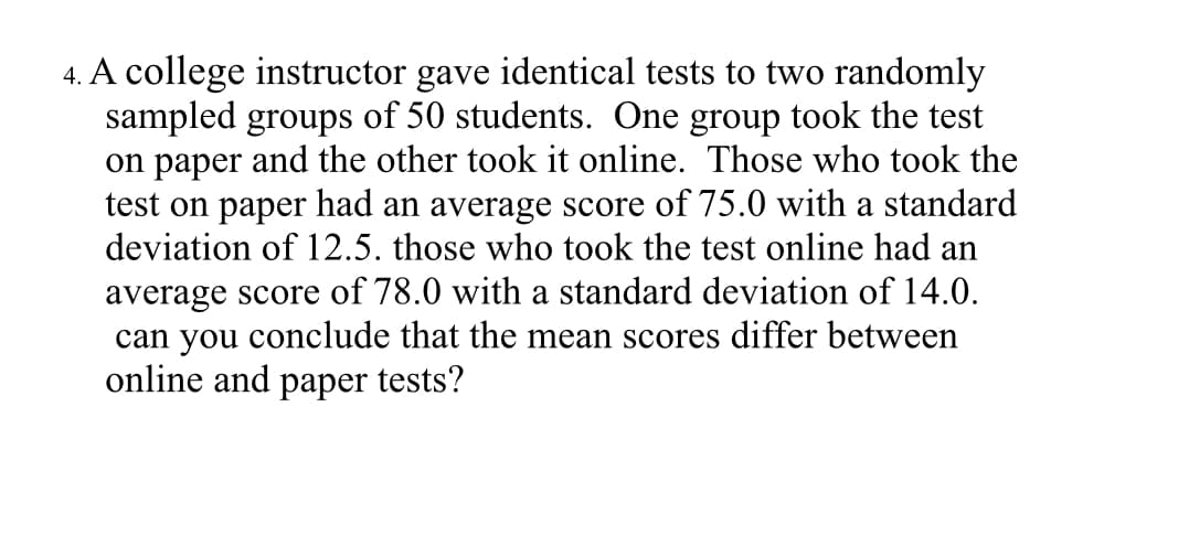 4. A college instructor gave identical tests to two randomly
sampled groups of 50 students. One group took the test
on paper and the other took it online. Those who took the
test on paper had an average score of 75.0 with a standard
deviation of 12.5. those who took the test online had an
average score of 78.0 with a standard deviation of 14.0.
can you conclude that the mean scores differ between
online and paper tests?