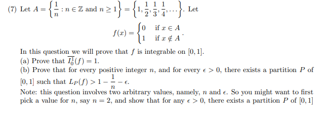 1 1 1
2'3'4
(7) Let A =
:n e Z and n >1
Let
....
So
if æ ¢ A
if x € A
f(x) =
In this question we will prove that f is integrable on [0, 1].
(a) Prove that (S) = 1.
(b) Prove that for every positive integer n, and for every e > 0, there exists a partition P of
[0, 1] such that Lp(f) >1 - -
Note: this question involves two arbitrary values, namely, n and e. So you might want to first
pick a value for n, say n = 2, and show that for any e > 0, there exists a partition P of [0, 1]
